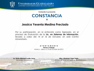 Jessica Yesenia Medina Preciado
Por su participación, en la entrevista como Egresado, en el
proceso de Evaluación de la Lic. en Sistemas de Información,
llevado a cabo del 14 al 16 de Octubre, en este Centro
Universitario.
A T E N T A M E N T E
Piensa y trabaja
Ameca , Jalisco a 14 de Octubre de 2015
Mtro. Abraham Vega Tapia
Coordinador de la Lic. en Sistemas de Información
Dr. Víctor Manuel Castillo Girón
Secretario Académico
 