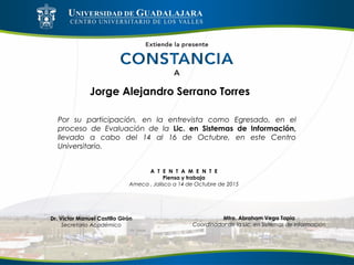 Jorge Alejandro Serrano Torres
Por su participación, en la entrevista como Egresado, en el
proceso de Evaluación de la Lic. en Sistemas de Información,
llevado a cabo del 14 al 16 de Octubre, en este Centro
Universitario.
A T E N T A M E N T E
Piensa y trabaja
Ameca , Jalisco a 14 de Octubre de 2015
Mtro. Abraham Vega Tapia
Coordinador de la Lic. en Sistemas de Información
Dr. Víctor Manuel Castillo Girón
Secretario Académico
 
