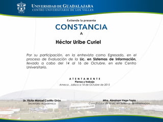 Héctor Uribe Curiel
Por su participación, en la entrevista como Egresado, en el
proceso de Evaluación de la Lic. en Sistemas de Información,
llevado a cabo del 14 al 16 de Octubre, en este Centro
Universitario.
A T E N T A M E N T E
Piensa y trabaja
Ameca , Jalisco a 14 de Octubre de 2015
Mtro. Abraham Vega Tapia
Coordinador de la Lic. en Sistemas de Información
Dr. Víctor Manuel Castillo Girón
Secretario Académico
 