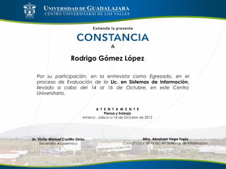 Rodrigo Gómez López
Por su participación, en la entrevista como Egresado, en el
proceso de Evaluación de la Lic. en Sistemas de Información,
llevado a cabo del 14 al 16 de Octubre, en este Centro
Universitario.
A T E N T A M E N T E
Piensa y trabaja
Ameca , Jalisco a 14 de Octubre de 2015
Mtro. Abraham Vega Tapia
Coordinador de la Lic. en Sistemas de Información
Dr. Víctor Manuel Castillo Girón
Secretario Académico
 