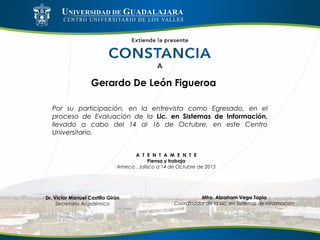 Gerardo De León Figueroa
Por su participación, en la entrevista como Egresado, en el
proceso de Evaluación de la Lic. en Sistemas de Información,
llevado a cabo del 14 al 16 de Octubre, en este Centro
Universitario.
A T E N T A M E N T E
Piensa y trabaja
Ameca , Jalisco a 14 de Octubre de 2015
Mtro. Abraham Vega Tapia
Coordinador de la Lic. en Sistemas de Información
Dr. Víctor Manuel Castillo Girón
Secretario Académico
 