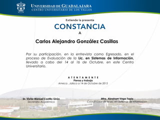 Carlos Alejandro González Casillas
Por su participación, en la entrevista como Egresado, en el
proceso de Evaluación de la Lic. en Sistemas de Información,
llevado a cabo del 14 al 16 de Octubre, en este Centro
Universitario.
A T E N T A M E N T E
Piensa y trabaja
Ameca , Jalisco a 14 de Octubre de 2015
Mtro. Abraham Vega Tapia
Coordinador de la Lic. en Sistemas de Información
Dr. Víctor Manuel Castillo Girón
Secretario Académico
 