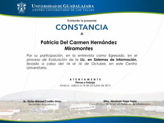 Patricia Del Carmen Hernández
Miramontes
Por su participación, en la entrevista como Egresado, en el
proceso de Evaluación de la Lic. en Sistemas de Información,
llevado a cabo del 14 al 16 de Octubre, en este Centro
Universitario.
A T E N T A M E N T E
Piensa y trabaja
Ameca , Jalisco a 14 de Octubre de 2015
Mtro. Abraham Vega Tapia
Coordinador de la Lic. en Sistemas de Información
Dr. Víctor Manuel Castillo Girón
Secretario Académico
 