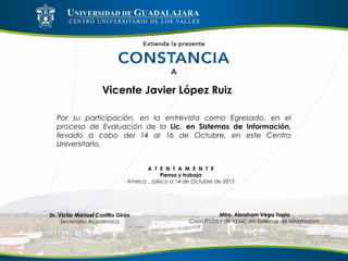 Vicente Javier López Ruiz
Por su participación, en la entrevista como Egresado, en el
proceso de Evaluación de la Lic. en Sistemas de Información,
llevado a cabo del 14 al 16 de Octubre, en este Centro
Universitario.
A T E N T A M E N T E
Piensa y trabaja
Ameca , Jalisco a 14 de Octubre de 2015
Mtro. Abraham Vega Tapia
Coordinador de la Lic. en Sistemas de Información
Dr. Víctor Manuel Castillo Girón
Secretario Académico
 