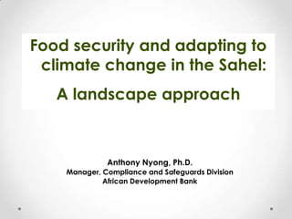 Food security and adapting to
climate change in the Sahel:

A landscape approach

Anthony Nyong, Ph.D.
Manager, Compliance and Safeguards Division
African Development Bank

 