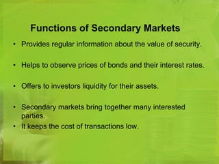 Functions of Secondary Markets 
• Provides regular information about the value of security. 
• Helps to observe prices of bonds and their interest rates. 
• Offers to investors liquidity for their assets. 
• Secondary markets bring together many interested 
parties. 
• It keeps the cost of transactions low. 
 
