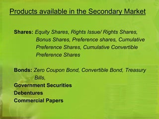 Products available in the Secondary Market 
Shares: Equity Shares, Rights Issue/ Rights Shares, 
Bonus Shares, Preference shares, Cumulative 
Preference Shares, Cumulative Convertible 
Preference Shares 
Bonds: Zero Coupon Bond, Convertible Bond, Treasury 
Bills, 
Government Securities 
Debentures 
Commercial Papers 
 