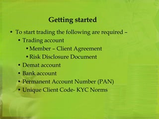 Getting started 
• To start trading the following are required – 
• Trading account 
•Member – Client Agreement 
•Risk Disclosure Document 
• Demat account 
• Bank account 
• Permanent Account Number (PAN) 
• Unique Client Code- KYC Norms 
 