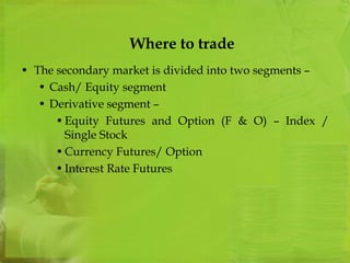 Where to trade 
• The secondary market is divided into two segments – 
• Cash/ Equity segment 
• Derivative segment – 
• Equity Futures and Option (F & O) – Index / 
Single Stock 
•Currency Futures/ Option 
• Interest Rate Futures 
 