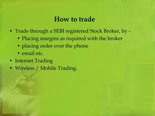 How to trade 
• Trade through a SEBI registered Stock Broker, by - 
• Placing margins as required with the broker 
• placing order over the phone 
• email etc. 
• Internet Trading 
• Wireless / Mobile Trading. 
 