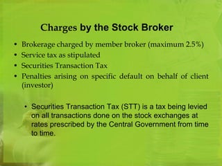 Charges by the Stock Broker 
• Brokerage charged by member broker (maximum 2.5%) 
• Service tax as stipulated 
• Securities Transaction Tax 
• Penalties arising on specific default on behalf of client 
(investor) 
• Securities Transaction Tax (STT) is a tax being levied 
on all transactions done on the stock exchanges at 
rates prescribed by the Central Government from time 
to time. 
 