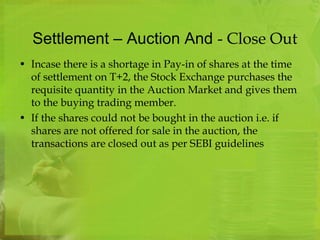 Settlement – Auction And - Close Out 
• Incase there is a shortage in Pay-in of shares at the time 
of settlement on T+2, the Stock Exchange purchases the 
requisite quantity in the Auction Market and gives them 
to the buying trading member. 
• If the shares could not be bought in the auction i.e. if 
shares are not offered for sale in the auction, the 
transactions are closed out as per SEBI guidelines 
 