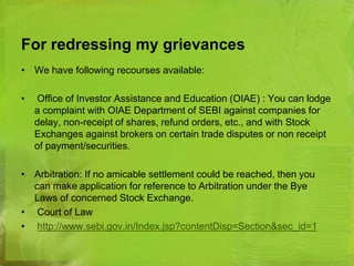 For redressing my grievances 
• We have following recourses available: 
• Office of Investor Assistance and Education (OIAE) : You can lodge 
a complaint with OIAE Department of SEBI against companies for 
delay, non-receipt of shares, refund orders, etc., and with Stock 
Exchanges against brokers on certain trade disputes or non receipt 
of payment/securities. 
• Arbitration: If no amicable settlement could be reached, then you 
can make application for reference to Arbitration under the Bye 
Laws of concerned Stock Exchange. 
• Court of Law 
• http://www.sebi.gov.in/Index.jsp?contentDisp=Section&sec_id=1 
 