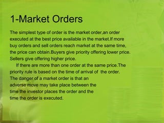 1-Market Orders 
The simplest type of order is the market order,an order 
executed at the best price available in the market.If more 
buy orders and sell orders reach market at the same time, 
the price can obtain.Buyers give priority offering lower price. 
Sellers give offering higher price. 
If there are more than one order at the same price.The 
priority rule is based on the time of arrival of the order. 
The danger of a market order is that an 
adverse move may take place between the 
time the investor places the order and the 
time the order is executed. 
 