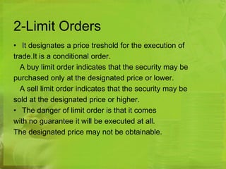 2-Limit Orders 
• It designates a price treshold for the execution of 
trade.It is a conditional order. 
A buy limit order indicates that the security may be 
purchased only at the designated price or lower. 
A sell limit order indicates that the security may be 
sold at the designated price or higher. 
• The danger of limit order is that it comes 
with no guarantee it will be executed at all. 
The designated price may not be obtainable. 
 