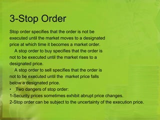 3-Stop Order 
Stop order specifies that the order is not be 
executed until the market moves to a designated 
price at which time it becomes a market order. 
A stop order to buy specifies that the order is 
not to be executed until the market rises to a 
designated price. 
A stop order to sell specifies that the order is 
not to be executed until the market price falls 
below a designated price. 
• Two dangers of stop order: 
1-Security prices sometimes exhibit abrupt price changes. 
2-Stop order can be subject to the uncertainty of the execution price. 
 