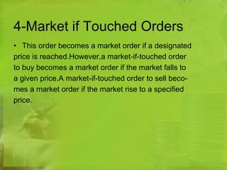 4-Market if Touched Orders 
• This order becomes a market order if a designated 
price is reached.However,a market-if-touched order 
to buy becomes a market order if the market falls to 
a given price.A market-if-touched order to sell beco-mes 
a market order if the market rise to a specified 
price. 
 