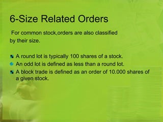 6-Size Related Orders 
For common stock,orders are also classified 
by their size. 
A round lot is typically 100 shares of a stock. 
An odd lot is defined as less than a round lot. 
A block trade is defined as an order of 10.000 shares of 
a given stock. 
 