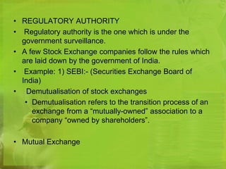 • REGULATORY AUTHORITY 
• Regulatory authority is the one which is under the 
government surveillance. 
• A few Stock Exchange companies follow the rules which 
are laid down by the government of India. 
• Example: 1) SEBI:- (Securities Exchange Board of 
India) 
• Demutualisation of stock exchanges 
• Demutualisation refers to the transition process of an 
exchange from a “mutually-owned” association to a 
company “owned by shareholders”. 
• Mutual Exchange 
 