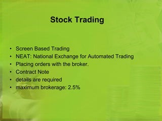 Stock Trading 
• Screen Based Trading 
• NEAT: National Exchange for Automated Trading 
• Placing orders with the broker. 
• Contract Note 
• details are required 
• maximum brokerage: 2.5% 
 