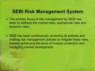 SEBI Risk Management System 
 The primary focus of risk management by SEBI has 
been to address the market risks, operational risks and 
systemic risks. 
 SEBI has been continuously reviewing its policies and 
drafting risk management policies to mitigate these risks, 
thereby enhancing the level of investor protection and 
catalyzing market development. 
 