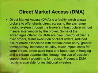 Direct Market Access (DMA) 
• Direct Market Access (DMA) is a facility which allows 
brokers to offer clients direct access to the exchange 
trading system through the broker’s infrastructure without 
manual intervention by the broker. Some of the 
advantages offered by DMA are direct control of clients 
over orders, faster execution of client orders, reduced 
risk of errors associated with manual order entry, greater 
transparency, increased liquidity, lower impact costs for 
large orders, better audit trails and better use of hedging 
and arbitrage opportunities through the use of decision 
support tools / algorithms for trading. Presently, DMA 
facility is available for institutional investors. 
 
