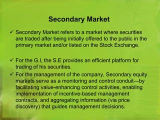 Secondary Market 
 Secondary Market refers to a market where securities 
are traded after being initially offered to the public in the 
primary market and/or listed on the Stock Exchange. 
 For the G.I, the S.E provides an efficient platform for 
trading of his securities. 
 For the management of the company, Secondary equity 
markets serve as a monitoring and control conduit—by 
facilitating value-enhancing control activities, enabling 
implementation of incentive-based management 
contracts, and aggregating information (via price 
discovery) that guides management decisions. 
 