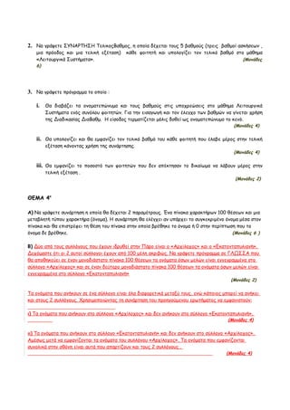 2. Να γράψετε ΣΥΝΑΡΤΗΣΗ ΤελικοςΒαθμος, η οποία δέχεται τους 5 βαθμούς (τρεις βαθμοί ασκήσεων ,
   μια πρόοδος και μια τελική εξέταση)     κάθε φοιτητή και υπολογίζει τον τελικό βαθμό στο μάθημα
   «Λειτουργικά Συστήματα».                                                                   (Μονάδες
   6)




3. Να γράψετε πρόγραμμα το οποίο :

   i. Θα διαβάζει τα ονοματεπώνυμα και τους βαθμούς στις υποχρεώσεις στο μάθημα Λειτουργικά
        Συστήματα ενός συνόλου φοιτητών. Για την εισαγωγή και τον έλεγχο των βαθμών να γίνεται χρήση
        της Διαδικασίας ΔιαΒαθμ. Η είσοδος τερματίζεται μόλις δοθεί ως ονοματεπώνυμο το κενό.
                                                                                          (Μονάδες 4)

   ii. Θα υπολογίζει και θα εμφανίζει τον τελικό βαθμό του κάθε φοιτητή που έλαβε μέρος στην τελική
        εξέταση κάνοντας χρήση της συνάρτησης.
                                                                                          (Μονάδες 4)

   iii. Θα εμφανίζει το ποσοστό των φοιτητών που δεν απέκτησαν το δικαίωμα να λάβουν μέρος στην
        τελική εξέταση .
                                                                                          (Μονάδες 2)



ΘΕΜΑ 4ο

Α) Να γράψετε συνάρτηση η οποία θα δέχεται 2 παραμέτρους. Ένα πίνακα χαρακτήρων 100 θέσεων και μια
μεταβλητή τύπου χαρακτήρα (όνομα). Η συνάρτηση θα ελέγχει αν υπάρχει το συγκεκριμένο όνομα μέσα στον
πίνακα και θα επιστρέφει τη θέση του πίνακα στην οποία βρέθηκε το όνομα ή 0 στην περίπτωση που το
όνομα δε βρέθηκε.                                                                        (Μονάδες 6 )

Β) Δύο από τους συλλόγους που έχουν ιδρυθεί στην Πάρο είναι ο «Αρχίλοχος» και ο «Εκατονταπυλιανή».
Δεχόμαστε ότι οι 2 αυτοί σύλλογοι έχουν από 100 μέλη ακριβώς. Να γράψετε πρόγραμμα σε ΓΛΩΣΣΑ που
θα αποθηκεύει σε έναν μονοδιάστατο πίνακα 100 θέσεων τα ονόματα όσων μελών είναι εγγεγραμμένα στο
σύλλογο «Αρχίλοχος» και σε έναν δεύτερο μονοδιάστατο πίνακα 100 θέσεων τα ονόματα όσων μελών είναι
εγγεγραμμένα στο σύλλογο «Εκατονταπυλιανή»
                                                                                        (Μονάδες 2)

Τα ονόματα που ανήκουν σε ένα σύλλογο είναι όλα διαφορετικά μεταξύ τους, ενώ κάποιος μπορεί να ανήκει
και στους 2 συλλόγους. Χρησιμοποιώντας τη συνάρτηση του προηγούμενου ερωτήματος να εμφανιστούν:

ι) Τα ονόματα που ανήκουν στο σύλλογο «Αρχίλοχος» και δεν ανήκουν στο σύλλογο «Εκατονταπυλιανή».
                                                                                       (Μονάδες 4)

ιι) Τα ονόματα που ανήκουν στο σύλλογο «Εκατονταπυλιανή» και δεν ανήκουν στο σύλλογο «Αρχίλοχος».
Αμέσως μετά να εμφανίζονται τα ονόματα του συλλόγου «Αρχίλοχος». Τα ονόματα που εμφανίζονται
συνολικά στην οθόνη είναι αυτά που απαρτίζουν και τους 2 συλλόγους .
                                                                                      (Μονάδες 4)
 