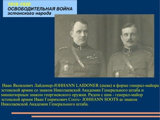 1918-1920 ОСВОБОДИТЕЛЬНАЯ ВОЙНА эстонского народа Иван Яковлевич Лайдонер-JOHHANN LAIDONER (слева) в форме генерал-майора эстонской армии со знаком Николаевской Академии Генерального штаба и миниатюрным знаком георгиевского оружия. Рядом с ним - генерал-майор эстонской армии Иван Генрихович Соотс- JOHHANN SOOTS со знаком Николаевской Академии Генерального штаба. 