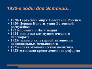 1920-е годы для Эстонии... 1920-Тартуский мир с Советской Россией 1920-Первая Конституция Эстонской республики 1921-принята в Лигу наций 1924- попытка коммунистического переворота  1925- закон о культурной автономии национальных меньшинств 1925-новая экономическая политика 1928-эстонская крона-денежная реформа 