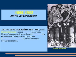 1899-1902 АНГЛО-БУРСКАЯ ВОЙНА Б урские партизаны АНГЛО-БУРСКАЯ ВОЙНА 1899—1902 , война  Великобритании  против   бурских   республик — Южно-Африканской республики  ( Трансвааля )  и Оранжевого Свободного государства  ( Оранжевой Республики ) , закончившаяся победой империи. 
