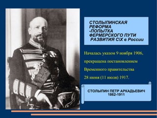 СТОЛЫПИНСКАЯ  РЕФОРМА -ПОПЫТКА  ФЕРМЕРСКОГО ПУТИ РАЗВИТИЯ С\Х в России Началась указом 9 ноября 1906,  прекращена постановлением  Временного правительства  28 июня (11 июля) 1917.  СТОЛЫПИН ПЕТР АРКАДЬЕВИЧ 1862-1911 