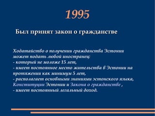 1995 Был принят закон о гражданстве Ходатайство о получении гражданства Эстонии может подать любой иностранец: который не моложе 15 лет,  имеет постоянное место жительства в Эстонии на протяжении как минимум 5 лет, располагает основными знаниями эстонского языка,  Конституции  Эстонии и  Закона о гражданстве  , имеет постоянный легальный доход.  