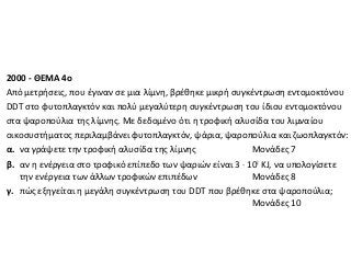 2000 - ΘΕΜΑ 4ο
Από μετρήσεις, που έγιναν σε μια λίμνη, βρέθηκε μικρή συγκέντρωση εντομοκτόνου
DDT στο φυτοπλαγκτόν και πολύ μεγαλύτερη συγκέντρωση του ίδιου εντομοκτόνου
στα ψαροπούλια της λίμνης. Με δεδομένο ότι η τροφική αλυσίδα του λιμναίου
οικοσυστήματος περιλαμβάνει φυτοπλαγκτόν, ψάρια, ψαροπούλια και ζωοπλαγκτόν:
α. να γράψετε την τροφική αλυσίδα της λίμνης
Μονάδες 7
β. αν η ενέργεια στο τροφικό επίπεδο των ψαριών είναι 3 ⋅ 102 KJ, να υπολογίσετε
την ενέργεια των άλλων τροφικών επιπέδων
Mονάδες 8
γ. πώς εξηγείται η μεγάλη συγκέντρωση του DDT που βρέθηκε στα ψαροπούλια;
Mονάδες 10

 