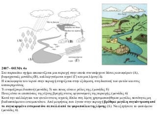 2007 - ΘΕΜΑ 4ο
Στο παρακάτω σχήμα απεικονίζεται μια περιοχή στην οποία συνυπάρχουν δάσος κωνοφόρων (Α),
βιομηχανικές μονάδες (Β), καλλιεργούμενοι αγροί (Γ) και μια λίμνη (Δ).
Η κυκλοφορία του νερού στην περιοχή στηρίζεται στην εξάτμιση, στη διαπνοή των φυτών και στις
κατακρημνίσεις.
Τι ονομάζουμε διαπνοή (μονάδες 5) και ποιος είναι ο ρόλος της; (μονάδες 8)
Ποιες είναι οι επιπτώσεις της όξινης βροχής στους οργανισμούς της περιοχής; (μονάδες 6)
Κατά την καλλιέργεια των φυτών στους αγρούς δίπλα στη λίμνη χρησιμοποιήθηκαν μεγάλες ποσότητες μη
βιοδιασπώμενου εντομοκτόνου. Από μετρήσεις που έγιναν στην περιοχή βρέθηκε μεγάλη συγκέντρωση από
το συγκεκριμένο εντομοκτόνο σε πολλά από τα ψαροπούλια της λίμνης (Δ). Να εξηγήσετε το φαινόμενο
(μονάδες 6).

 