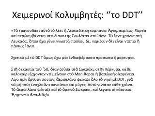 Χειμερινοί Κολυμβητές: ‘’το DDT’’
«Τὸ τραγουδάκι αὐτὸ τὸ λέει ἡ Λευκαδίτικη κομπανία Ἁγιομαυρίτικη Παρέα
καὶ περιλαμβάνεται στὸ δίσκο της Σουλάτσο στὸ Ἰόνιο. Τὸ λένε χρόνια στὴ
Λευκάδα, ὅπου ἔχει γίνει γνωστό, πολλοί, δέ, νομίζουν ὅτι ε ἶναι ντόπιο ἢ
πάντως Ἰόνιο.
Σχετικὰ μὲ τὸ DDT ὅμως ἔχω μία ἐνδιαφέρουσα προσωπικὴ μαρτυρία.
Στὴ δεκαετία τοῦ ῾50, ὅταν ζοῦσα στὸ Σωκράκι, στ ὴν Κέρκυρα, κάθε
καλοκαίρι ἔρχονταν νὰ μείνουν στὸ Mon Repos ἡ βασιλικ ὴ ο ἰκογένεια.
Λίγο πρὶν ἔρθουν λοιπόν, ἀεροπλάνο ψέκαζε ὅλο τὸ νησ ὶ μ ὲ DDT, γι ὰ
νὰ μὴ τοὺς ἐνοχλοῦν κουνούπια καὶ μύγες. Αὐτὸ γινόταν κάθε χρόνο.
Τὸ ἀεροπλάνο ψέκαζε καὶ τὸ ὀρεινὸ Σωκράκι, καὶ λέγανε οἱ κάτοικοι:
Ἔρχεται ὁ βασιλιᾶς!»

 