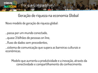 Geração de riqueza na economia Global 
Novo modelo de geração de riqueza global: 
...passa por um mundo conectado, 
...quase 3 bilhões de pessoas online, 
...fluxo de dados sem precedentes, 
...sistema de comunicação que supera as barreiras culturais e econômicas. 
Modelo que aumenta a produtividade e a inovação, através da conectividade e compartilhamento do conhecimento. 
Por que Compartilhar ?  