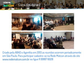 Criado pela ABAD e Agenttia em 2013 as reuniões ocorrem periodicamente em São Paulo. Para participar cadastre-se na Rede Matcon através do site www.redematcon.com.brou ligue 11 99187 6028 
Como Colaborar ?  