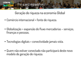 Geração de riqueza na economia Global 
•Comércio internacional = fonte de riqueza. 
•Globalização = expansão do fluxo mercadorias –serviços, finanças e pessoas. 
•Tecnologias digitais = conectividade jamais vista. 
•Quem não estiver conectado não participará deste novo modelo de geração de riqueza. 
Por que Compartilhar ?  