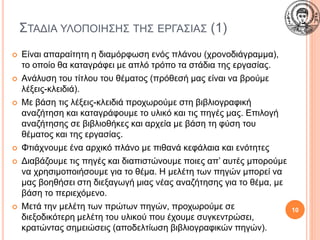 ΣΤΑΔΙΑ ΥΛΟΠΟΙΗΣΗΣ ΤΗΣ ΕΡΓΑΣΙΑΣ (1)
 Είναι απαραίτητη η διαμόρφωση ενός πλάνου (χρονοδιάγραμμα),
το οποίο θα καταγράφει με απλό τρόπο τα στάδια της εργασίας.
 Ανάλυση του τίτλου του θέματος (πρόθεσή μας είναι να βρούμε
λέξεις-κλειδιά).
 Με βάση τις λέξεις-κλειδιά προχωρούμε στη βιβλιογραφική
αναζήτηση και καταγράφουμε το υλικό και τις πηγές μας. Επιλογή
αναζήτησης σε βιβλιοθήκες και αρχεία με βάση τη φύση του
θέματος και της εργασίας.
 Φτιάχνουμε ένα αρχικό πλάνο με πιθανά κεφάλαια και ενότητες
 Διαβάζουμε τις πηγές και διαπιστώνουμε ποιες απ’ αυτές μπορούμε
να χρησιμοποιήσουμε για το θέμα. Η μελέτη των πηγών μπορεί να
μας βοηθήσει στη διεξαγωγή μιας νέας αναζήτησης για το θέμα, με
βάση το περιεχόμενο.
 Μετά την μελέτη των πρώτων πηγών, προχωρούμε σε
διεξοδικότερη μελέτη του υλικού που έχουμε συγκεντρώσει,
κρατώντας σημειώσεις (αποδελτίωση βιβλιογραφικών πηγών).
10
 