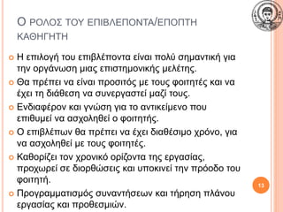 Ο ΡΟΛΟΣ ΤΟΥ ΕΠΙΒΛΕΠΟΝΤΑ/ΕΠΟΠΤΗ
ΚΑΘΗΓΗΤΗ
 Η επιλογή του επιβλέποντα είναι πολύ σημαντική για
την οργάνωση μιας επιστημονικής μελέτης.
 Θα πρέπει να είναι προσιτός με τους φοιτητές και να
έχει τη διάθεση να συνεργαστεί μαζί τους.
 Ενδιαφέρον και γνώση για το αντικείμενο που
επιθυμεί να ασχοληθεί ο φοιτητής.
 Ο επιβλέπων θα πρέπει να έχει διαθέσιμο χρόνο, για
να ασχοληθεί με τους φοιτητές.
 Καθορίζει τον χρονικό ορίζοντα της εργασίας,
προχωρεί σε διορθώσεις και υποκινεί την πρόοδο του
φοιτητή.
 Προγραμματισμός συναντήσεων και τήρηση πλάνου
εργασίας και προθεσμιών.
13
 