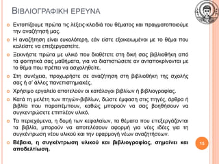 ΒΙΒΛΙΟΓΡΑΦΙΚΗ ΕΡΕΥΝΑ
 Εντοπίζουμε πρώτα τις λέξεις-κλειδιά του θέματος και πραγματοποιούμε
την αναζήτησή μας.
 Η αναζήτηση είναι ευκολότερη, εάν είστε εξοικειωμένοι με το θέμα που
καλείστε να επεξεργαστείτε.
 Ξεκινήστε πρώτα με υλικό που διαθέτετε στη δική σας βιβλιοθήκη από
τα φοιτητικά σας μαθήματα, για να διαπιστώσετε αν ανταποκρίνονται με
το θέμα που πρέπει να ασχοληθείτε.
 Στη συνέχεια, προχωρήστε σε αναζήτηση στη βιβλιοθήκη της σχολής
σας ή σ’ άλλες πανεπιστημιακές.
 Χρήσιμο εργαλείο αποτελούν οι κατάλογοι βιβλίων ή βιβλιογραφίας.
 Κατά τη μελέτη των πηγών-βιβλίων, δώστε έμφαση στις πηγές, άρθρα ή
βιβλία που παραπέμπουν, καθώς μπορούν να σας βοηθήσουν να
συγκεντρώσετε επιπλέον υλικό.
 Τα περιεχόμενα, η δομή των κεφαλαίων, τα θέματα που επεξεργάζονται
τα βιβλία, μπορούν να αποτελέσουν αφορμή για νέες ιδέες για τη
συγκέντρωση νέου υλικού και την εφαρμογή νέων αναζητήσεων.
 Βέβαια, η συγκέντρωση υλικού και βιβλιογραφίας, σημαίνει και
αποδελτίωση.
15
 