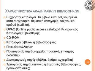 ΧΑΡΑΚΤΗΡΙΣΤΙΚΑ ΑΚΑΔΗΜΑΪΚΩΝ ΒΙΒΛΙΟΘΗΚΩΝ
 Εύχρηστοι κατάλογοι. Τα βιβλία είναι ταξινομημένα
κατά συγγραφέα, θεματική κατηγορία, ταξινομικό
αριθμό (κωδικό).
 OPAC (Online public access catalog)-Ηλεκτρονικός
Κατάλογος Βιβλιοθήκης
 CD-ROM
 Kατάλογοι βιβλίων ή βιβλιογραφίας
 Ποικιλία συλλογών
 Πρωτογενείς πηγές (αρχεία, πρακτικά, επίσημες
εκδόσεις)
 Δευτερογενείς πηγές (βιβλία, άρθρα, εγχειρίδια)
 Τριτογενείς πηγές (γενικές ή θεματικές βιβλιογραφίες,
εγκυκλοπαίδειες)
16
 