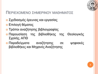 ΠΕΡΙΕΧΟΜΕΝΟ ΣΗΜΕΡΙΝΟΥ ΜΑΘΗΜΑΤΟΣ
 Σχεδιασμός έρευνας και εργασίας
 Επιλογή θέματος
 Τρόποι αναζήτησης βιβλιογραφίας
 Παρουσίαση της βιβλιοθήκης της Θεολογικής
Σχολής, ΑΠΘ
 Παραδείγματα αναζήτησης σε ψηφιακές
βιβλιοθήκες και Μηχανές Αναζήτησης
2
 