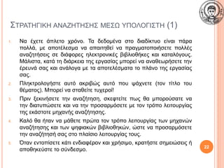 ΣΤΡΑΤΗΓΙΚΗ ΑΝΑΖΗΤΗΣΗΣ ΜΕΣΩ ΥΠΟΛΟΓΙΣΤΗ (1)
1. Να έχετε άπλετο χρόνο. Τα δεδομένα στο διαδίκτυο είναι πάρα
πολλά, με αποτέλεσμα να απαιτηθεί να πραγματοποιήσετε πολλές
αναζητήσεις σε διάφορες ηλεκτρονικές βιβλιοθήκες και καταλόγους.
Μάλιστα, κατά τη διάρκεια της εργασίας μπορεί να αναθεωρήσετε την
έρευνά σας και ανάλογα με τα αποτελέσματα το πλάνο της εργασίας
σας.
2. Πληκτρολογήστε αυτό ακριβώς αυτό που ψάχνετε (τον τίτλο του
θέματος). Μπορεί να σταθείτε τυχεροί!
3. Πριν ξεκινήσετε την αναζήτηση, σκεφτείτε πως θα μπορούσατε να
την διατυπώσετε και να την προσαρμόσετε με τον τρόπο λειτουργίας
της εκάστοτε μηχανής αναζήτησης.
4. Καλό θα ήταν να μάθετε πρώτα τον τρόπο λειτουργίας των μηχανών
αναζήτησης και των ψηφιακών βιβλιοθηκών, ώστε να προσαρμόσετε
την αναζήτησή σας στο πλαίσιο λειτουργίας τους.
5. Όταν εντοπίσετε κάτι ενδιαφέρον και χρήσιμο, κρατήστε σημειώσεις ή
αποθηκεύστε το σύνδεσμο. 22
 