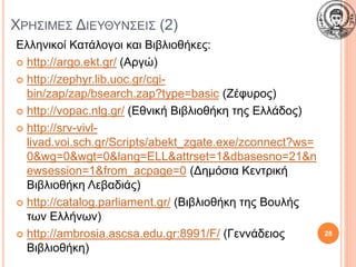 ΧΡΗΣΙΜΕΣ ΔΙΕΥΘΥΝΣΕΙΣ (2)
Ελληνικοί Κατάλογοι και Βιβλιοθήκες:
 http://argo.ekt.gr/ (Αργώ)
 http://zephyr.lib.uoc.gr/cgi-
bin/zap/zap/bsearch.zap?type=basic (Ζέφυρος)
 http://vopac.nlg.gr/ (Εθνική Βιβλιοθήκη της Ελλάδος)
 http://srv-vivl-
livad.voi.sch.gr/Scripts/abekt_zgate.exe/zconnect?ws=
0&wg=0&wgt=0&lang=ELL&attrset=1&dbasesno=21&n
ewsession=1&from_acpage=0 (Δημόσια Κεντρική
Βιβλιοθήκη Λεβαδιάς)
 http://catalog.parliament.gr/ (Βιβλιοθήκη της Βουλής
των Ελλήνων)
 http://ambrosia.ascsa.edu.gr:8991/F/ (Γεννάδειος
Βιβλιοθήκη)
28
 