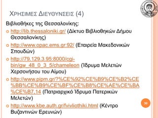 ΧΡΗΣΙΜΕΣ ΔΙΕΥΘΥΝΣΕΙΣ (4)
Βιβλιοθήκες της Θεσσαλονίκης:
 http://lib.thessaloniki.gr/ (Δίκτυο Βιβλιοθηκών Δήμου
Θεσσαλονίκης)
 http://www.opac.ems.gr:92/ (Εταιρεία Μακεδονικών
Σπουδών)
 http://79.129.3.95:8000/cgi-
bin/gw_48_0_3_5/chameleon (Ίδρυμα Μελετών
Χερσονήσου του Αίμου)
 http://www.pipm.gr/?%CE%92%CE%B9%CE%B2%CE
%BB%CE%B9%CE%BF%CE%B8%CE%AE%CE%BA
%CE%B7,14 (Πατριαρχικό Ίδρυμα Πατερικών
Μελετών)
 http://www.kbe.auth.gr/fvivliothiki.html (Κέντρο
Βυζαντινών Ερευνών)
30
 