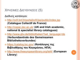 ΧΡΗΣΙΜΕΣ ΔΙΕΥΘΥΝΣΕΙΣ (5)
Διεθνείς κατάλογοι:
 http://ccfr.bnf.fr/portailccfr/jsp/public/index.jsp
(Catalogue Collectif de France)
 http://copac.jisc.ac.uk/ (UK and Irish academic,
national & specialist library catalogues)
 http://www.gbv.de/bibliotheken?set_language=de
(Verbundzentrale des Gemeinsamen
Bibliotheksverbundes)
 https://catalog.loc.gov/ (Κατάλογος της
Βιβλιοθήκης του Κογκρέσου, ΗΠΑ)
 http://www.theeuropeanlibrary.org/tel4/ (European
Library)
31
 