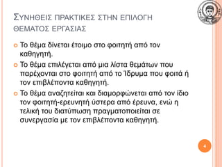 ΣΥΝΗΘΕΙΣ ΠΡΑΚΤΙΚΕΣ ΣΤΗΝ ΕΠΙΛΟΓΗ
ΘΕΜΑΤΟΣ ΕΡΓΑΣΙΑΣ
 Το θέμα δίνεται έτοιμο στο φοιτητή από τον
καθηγητή.
 Το θέμα επιλέγεται από μια λίστα θεμάτων που
παρέχονται στο φοιτητή από το Ίδρυμα που φοιτά ή
τον επιβλέποντα καθηγητή.
 Το θέμα αναζητείται και διαμορφώνεται από τον ίδιο
τον φοιτητή-ερευνητή ύστερα από έρευνα, ενώ η
τελική του διατύπωση πραγματοποιείται σε
συνεργασία με τον επιβλέποντα καθηγητή.
4
 
