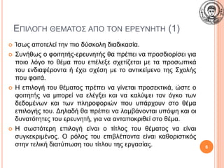 ΕΠΙΛΟΓΗ ΘΕΜΑΤΟΣ ΑΠΟ ΤΟΝ ΕΡΕΥΝΗΤΗ (1)
 Ίσως αποτελεί την πιο δύσκολη διαδικασία.
 Συνήθως ο φοιτητής-ερευνητής θα πρέπει να προσδιορίσει για
ποιο λόγο το θέμα που επέλεξε σχετίζεται με τα προσωπικά
του ενδιαφέροντα ή έχει σχέση με το αντικείμενο της Σχολής
που φοιτά.
 Η επιλογή του θέματος πρέπει να γίνεται προσεκτικά, ώστε ο
φοιτητής να μπορεί να ελέγξει και να καλύψει τον όγκο των
δεδομένων και των πληροφοριών που υπάρχουν στο θέμα
επιλογής του. Δηλαδή θα πρέπει να λαμβάνονται υπόψη και οι
δυνατότητες του ερευνητή, για να ανταποκριθεί στο θέμα.
 Η σωστότερη επιλογή είναι ο τίτλος του θέματος να είναι
συγκεκριμένος. Ο ρόλος του επιβλέποντα είναι καθοριστικός
στην τελική διατύπωση του τίτλου της εργασίας. 6
 